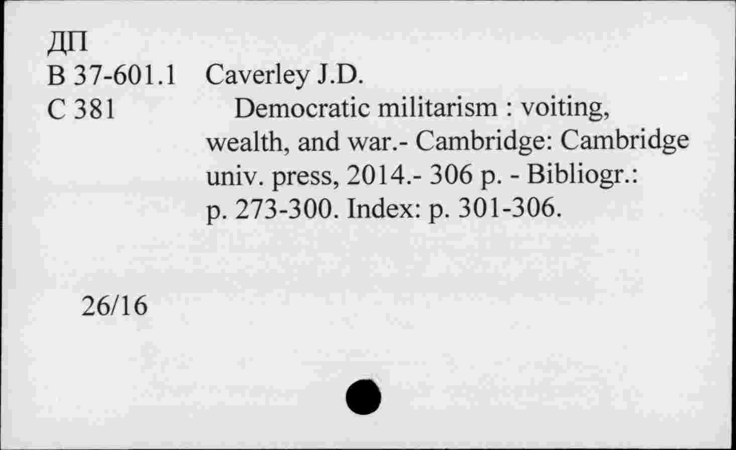 ﻿B 37-601.1 CaverleyJ.D.
C 381	Democratic militarism : voiting,
wealth, and war.- Cambridge: Cambridge univ. press, 2014.- 306 p. - Bibliogr.: p. 273-300. Index: p. 301-306.
26/16